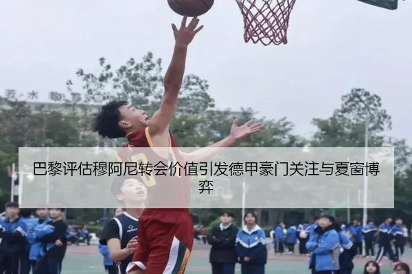 巴黎评估穆阿尼转会价值引发德甲豪门关注与夏窗博弈