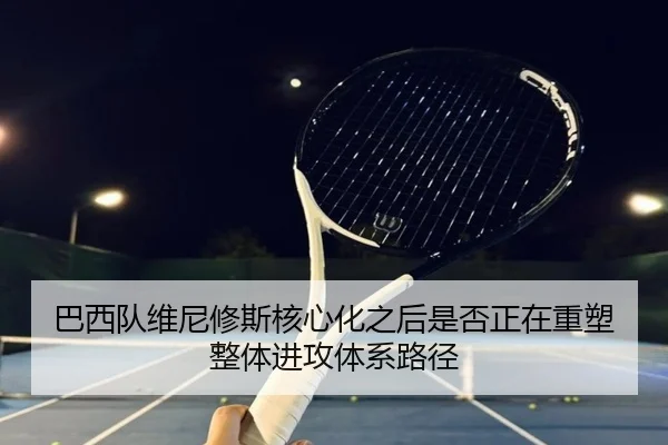 巴西队维尼修斯核心化之后是否正在重塑整体进攻体系路径