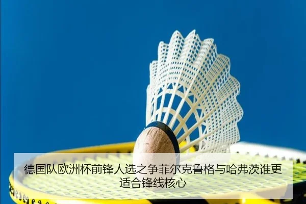 德国队欧洲杯前锋人选之争菲尔克鲁格与哈弗茨谁更适合锋线核心
