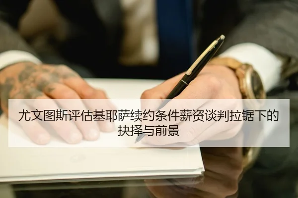 尤文图斯评估基耶萨续约条件薪资谈判拉锯下的抉择与前景